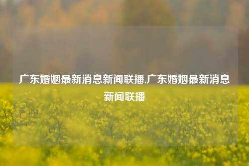 广东婚姻最新消息新闻联播,广东婚姻最新消息新闻联播