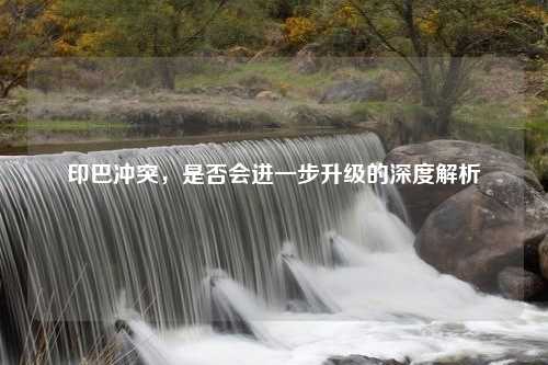 印巴冲突，是否会进一步升级的深度解析