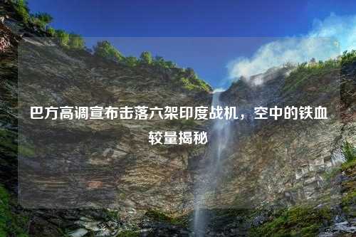 巴方高调宣布击落六架印度战机，空中的铁血较量揭秘