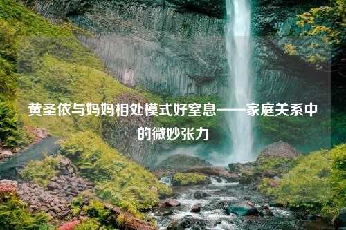 黄圣依与妈妈相处模式好窒息——家庭关系中的微妙张力