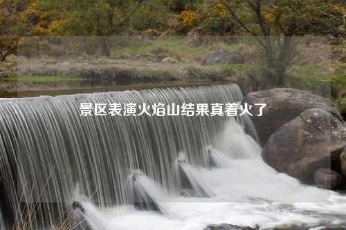 景区表演火焰山结果真着火了