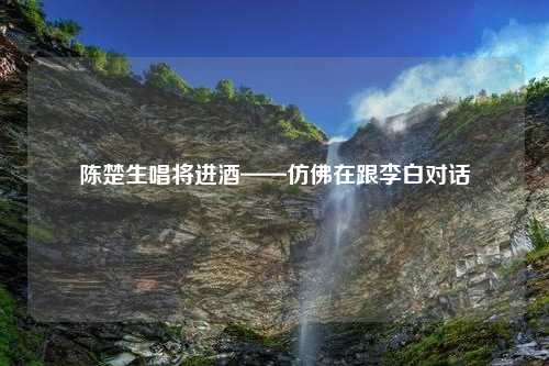 陈楚生唱将进酒——仿佛在跟李白对话 陈楚生唱将进酒——仿佛在跟李白对话