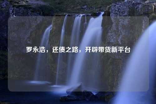 罗永浩，还债之路，开辟带货新平台