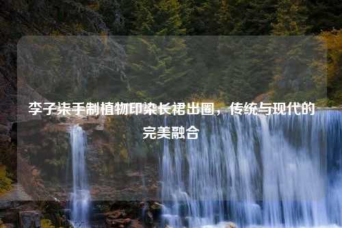 李子柒手制植物印染长裙出圈，传统与现代的完美融合