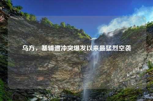 乌方，基辅遭冲突爆发以来最猛烈空袭