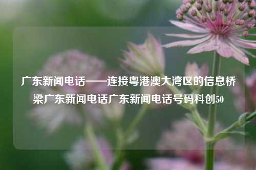 广东新闻电话——连接粤港澳大湾区的信息桥梁广东新闻电话广东新闻电话号码科创50